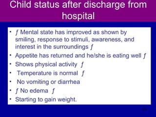 Child status after discharge from
hospital
• ƒ Mental state has improved as shown by
smiling, response to stimuli, awareness, and
interest in the surroundings ƒ
• Appetite has returned and he/she is eating well ƒ
• Shows physical activity ƒ
• Temperature is normal ƒ
• No vomiting or diarrhea
• ƒ No edema ƒ
• Starting to gain weight.
129
 