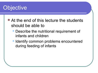 Objective
At the end of this lecture the students
should be able to
Describe the nutritional requirement of
infants and children
Identify common problems encountered
during feeding of infants
 