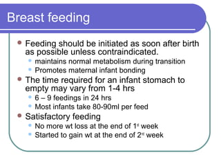 Breast feeding
 Feeding should be initiated as soon after birth
as possible unless contraindicated.
 maintains normal metabolism during transition
 Promotes maternal infant bonding
 The time required for an infant stomach to
empty may vary from 1-4 hrs
 6 – 9 feedings in 24 hrs
 Most infants take 80-90ml per feed
 Satisfactory feeding
 No more wt loss at the end of 1st
week
 Started to gain wt at the end of 2nd
week
 