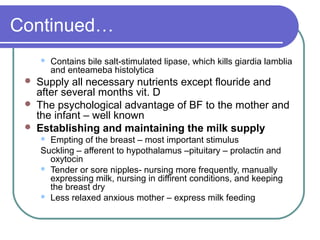 Continued…
 Contains bile salt-stimulated lipase, which kills giardia lamblia
and enteameba histolytica
 Supply all necessary nutrients except flouride and
after several months vit. D
 The psychological advantage of BF to the mother and
the infant – well known
 Establishing and maintaining the milk supply
 Empting of the breast – most important stimulus
Suckling – afferent to hypothalamus –pituitary – prolactin and
oxytocin
 Tender or sore nipples- nursing more frequently, manually
expressing milk, nursing in diffirent conditions, and keeping
the breast dry
 Less relaxed anxious mother – express milk feeding
 