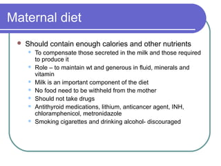 Maternal diet
 Should contain enough calories and other nutrients
 To compensate those secreted in the milk and those required
to produce it
 Role – to maintain wt and generous in fluid, minerals and
vitamin
 Milk is an important component of the diet
 No food need to be withheld from the mother
 Should not take drugs
 Antithyroid medications, lithium, anticancer agent, INH,
chloramphenicol, metronidazole
 Smoking cigarettes and drinking alcohol- discouraged
 