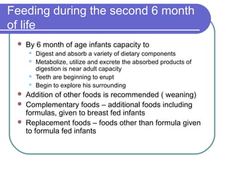 Feeding during the second 6 month
of life
 By 6 month of age infants capacity to
 Digest and absorb a variety of dietary components
 Metabolize, utilize and excrete the absorbed products of
digestion is near adult capacity
 Teeth are beginning to erupt
 Begin to explore his surrounding
 Addition of other foods is recommended ( weaning)
 Complementary foods – additional foods including
formulas, given to breast fed infants
 Replacement foods – foods other than formula given
to formula fed infants
 