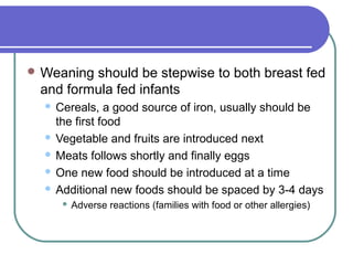  Weaning should be stepwise to both breast fed
and formula fed infants
 Cereals, a good source of iron, usually should be
the first food
 Vegetable and fruits are introduced next
 Meats follows shortly and finally eggs
 One new food should be introduced at a time
 Additional new foods should be spaced by 3-4 days
 Adverse reactions (families with food or other allergies)
 