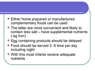  Either home prepared or manufactured
complementary foods can be used
 The latter are more convenient and likely to
contain less salt – have supplemental nutrients
( eg Iron)
 Egg containing products should be delayed
 Food should be served 3 -5 time per day
including night
 With this most infants receive adequate
nutrients
 