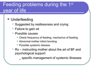 Feeding problems during the 1st
year of life
 Underfeeding
 Suggested by restlessness and crying
 Failure to gain wt
 Possible causes
 Check frequency of feeding, mechanics of feeding
 Abnormal mother infant bonding
 Possible systemic disease
 Rx – instructing mother about the art of BF and
psychological support
_ specific management of systemic illnesses
 
