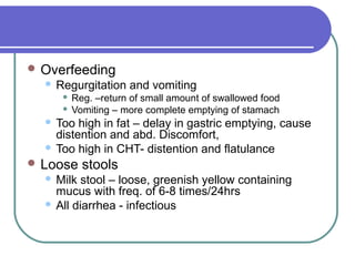  Overfeeding
 Regurgitation and vomiting
 Reg. –return of small amount of swallowed food
 Vomiting – more complete emptying of stamach
 Too high in fat – delay in gastric emptying, cause
distention and abd. Discomfort,
 Too high in CHT- distention and flatulance
 Loose stools
 Milk stool – loose, greenish yellow containing
mucus with freq. of 6-8 times/24hrs
 All diarrhea - infectious
 