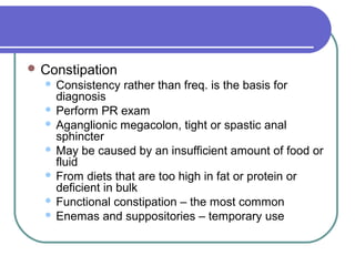  Constipation
 Consistency rather than freq. is the basis for
diagnosis
 Perform PR exam
 Aganglionic megacolon, tight or spastic anal
sphincter
 May be caused by an insufficient amount of food or
fluid
 From diets that are too high in fat or protein or
deficient in bulk
 Functional constipation – the most common
 Enemas and suppositories – temporary use
 
