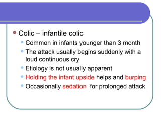 Colic – infantile colic
Common in infants younger than 3 month
The attack usually begins suddenly with a
loud continuous cry
Etiology is not usually apparent
Holding the infant upside helps and burping
Occasionally sedation for prolonged attack
 