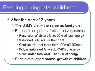 Feeding during later childhood
After the age of 2 years
The child's diet – the same as family diet
Emphasis on grains, fruits, and vegetables
 Restriction of dietary fat to 30% of total energy
 Saturated fatty acid -< than 10%
 Cholesterol – not more than 100mg/1000kcal
 Poly unsaturated fatty acid -7-8% of energy
 Unsaturated fatty acid – 12-13% of energy
Such diet support normal growth of children
 