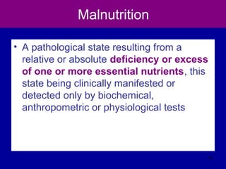 Malnutrition
• A pathological state resulting from a
relative or absolute deficiency or excess
of one or more essential nutrients, this
state being clinically manifested or
detected only by biochemical,
anthropometric or physiological tests
15
 