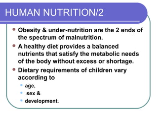 HUMAN NUTRITION/2
 Obesity & under-nutrition are the 2 ends of
the spectrum of malnutrition.
 A healthy diet provides a balanced
nutrients that satisfy the metabolic needs
of the body without excess or shortage.
 Dietary requirements of children vary
according to
 age,
 sex &
 development.
 