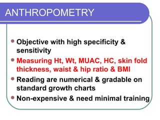 ANTHROPOMETRY
Objective with high specificity &
sensitivity
Measuring Ht, Wt, MUAC, HC, skin fold
thickness, waist & hip ratio & BMI
Reading are numerical & gradable on
standard growth charts
Non-expensive & need minimal training
 