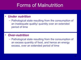 Forms of Malnutrition
• Under nutrition
– Pathological state resulting from the consumption of
an inadequate quality/ quantity over an extended
period of time
• Over-nutrition
– Pathological state resulting from the consumption of
an excess quantity of food, and hence an energy
excess, over an extended period of time
16
 