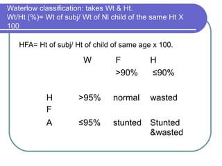 Waterlow classification: takes Wt & Ht.
Wt/Ht (%)= Wt of subj/ Wt of Nl child of the same Ht Χ
100
HFA= Ht of subj/ Ht of child of same age x 100.
W F H
>90% ≤90%
H
F
>95% normal wasted
A ≤95% stunted Stunted
&wasted
 