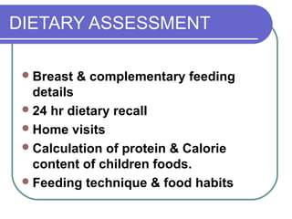 DIETARY ASSESSMENT
Breast & complementary feeding
details
24 hr dietary recall
Home visits
Calculation of protein & Calorie
content of children foods.
Feeding technique & food habits
 