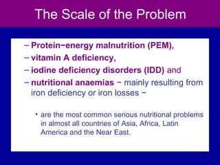 The Scale of the Problem
– Protein−energy malnutrition (PEM),
– vitamin A deficiency,
– iodine deficiency disorders (IDD) and
– nutritional anaemias − mainly resulting from
iron deficiency or iron losses −
• are the most common serious nutritional problems
in almost all countries of Asia, Africa, Latin
America and the Near East.
17
 