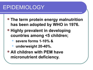 EPIDEMIOLOGY
The term protein energy malnutrition
has been adopted by WHO in 1976.
Highly prevalent in developing
countries among <5 children;
 severe forms 1-10% &
 underweight 20-40%.
All children with PEM have
micronutrient deficiency.
 