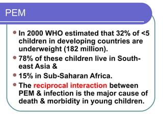 PEM
In 2000 WHO estimated that 32% of <5
children in developing countries are
underweight (182 million).
78% of these children live in South-
east Asia &
15% in Sub-Saharan Africa.
The reciprocal interaction between
PEM & infection is the major cause of
death & morbidity in young children.
 