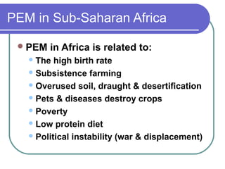 PEM in Sub-Saharan Africa
PEM in Africa is related to:
The high birth rate
Subsistence farming
Overused soil, draught & desertification
Pets & diseases destroy crops
Poverty
Low protein diet
Political instability (war & displacement)
 
