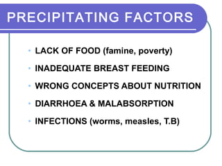 PRECIPITATING FACTORS
• LACK OF FOOD (famine, poverty)
• INADEQUATE BREAST FEEDING
• WRONG CONCEPTS ABOUT NUTRITION
• DIARRHOEA & MALABSORPTION
• INFECTIONS (worms, measles, T.B)
 