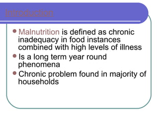 Introduction
Malnutrition is defined as chronic
inadequacy in food instances
combined with high levels of illness
Is a long term year round
phenomena
Chronic problem found in majority of
households
 