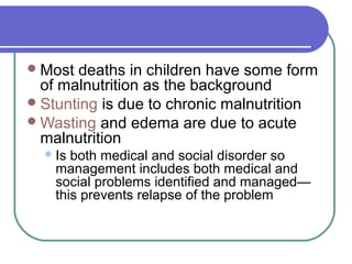 Most deaths in children have some form
of malnutrition as the background
Stunting is due to chronic malnutrition
Wasting and edema are due to acute
malnutrition
Is both medical and social disorder so
management includes both medical and
social problems identified and managed—
this prevents relapse of the problem
 