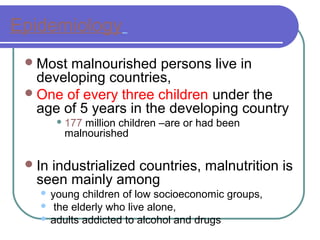 Epidemiology
Most malnourished persons live in
developing countries,
One of every three children under the
age of 5 years in the developing country
 177 million children –are or had been
malnourished
In industrialized countries, malnutrition is
seen mainly among
 young children of low socioeconomic groups,
 the elderly who live alone,
 adults addicted to alcohol and drugs
 