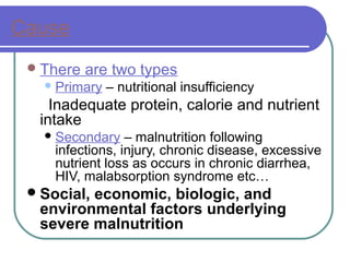 Cause
There are two types
Primary – nutritional insufficiency
Inadequate protein, calorie and nutrient
intake
Secondary – malnutrition following
infections, injury, chronic disease, excessive
nutrient loss as occurs in chronic diarrhea,
HIV, malabsorption syndrome etc…
Social, economic, biologic, and
environmental factors underlying
severe malnutrition
 
