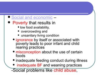 Social and economic –
 Poverty that results in
 low food availability,
 overcrowding and
 unsanitary living condition
ignorance by itself or associated with
poverty leads to poor infant and child
rearing practices
misconception about the use of certain
foods
inadequate feeding conduct during illness
 inadequate BF and weaning practices
-Social problems like child abuse,
 