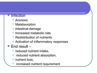  Infection
 Anorexic
 Malabsorption
 Intestinal damage
 Increased metabolic rate
 Redistribution of nutrients
 Activation of inflammatory responses
 End result –
 reduced nutrient intake,
 reduced nutrient absorption,
 nutrient loss,
 increased nutrient requirement
 