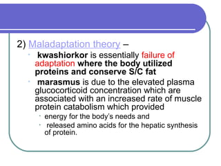 2) Maladaptation theory –
• kwashiorkor is essentially failure of
adaptation where the body utilized
proteins and conserve S/C fat
• marasmus is due to the elevated plasma
glucocorticoid concentration which are
associated with an increased rate of muscle
protein catabolism which provided
• energy for the body’s needs and
• released amino acids for the hepatic synthesis
of protein.
 