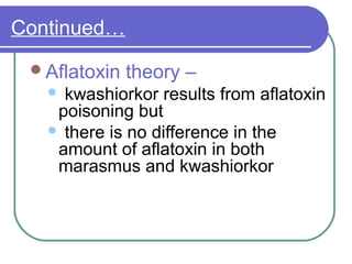 Continued…
Aflatoxin theory –
 kwashiorkor results from aflatoxin
poisoning but
 there is no difference in the
amount of aflatoxin in both
marasmus and kwashiorkor
 