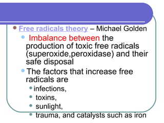 Free radicals theory – Michael Golden
 Imbalance between the
production of toxic free radicals
(superoxide,peroxidase) and their
safe disposal
The factors that increase free
radicals are
infections,
 toxins,
 sunlight,
 trauma, and catalysts such as iron
 