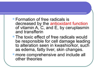 Formation of free radicals is
decreased by the antioxidant function
of vitamin A, C, and E, by ceruplasmin
and transfferin
The toxic effect of free radicals would
be responsible for cell damage leading
to alteration seen in kwashiorkor, such
as edema, fatty liver, skin changes.
more comprehensive and include all
other theories
 