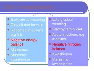 Birth / breast feeding
 Early abrupt weaning
 Dirty diluted formula
 Repeated infections
e.g GE
 Negative energy
balance
 Marasmus
 Marasmic
kwashiorkor
 Late gradual
weaning
 Starchy family diet
 Acute infections e.g
measles
 Negative nitrogen
balance
 Kwashiorkor
 Marasmic
kwashiorkor
 