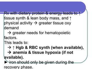 Rx with dietary protein & energy leads to ↑
tissue synth & lean body mass, and ↑
physical activity  greater tissue oxy
demand
 greater needs for hematopoietic
factors.
This leads to:
 ↑ Hgb & RBC synth (when available),
 anemia & tissue hypoxia (if not
available).
► iron should only be given during the
recovery phase.
 