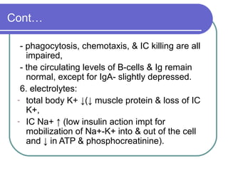 Cont…
- phagocytosis, chemotaxis, & IC killing are all
impaired,
- the circulating levels of B-cells & Ig remain
normal, except for IgA- slightly depressed.
6. electrolytes:
- total body K+ ↓(↓ muscle protein & loss of IC
K+,
- IC Na+ ↑ (low insulin action impt for
mobilization of Na+-K+ into & out of the cell
and ↓ in ATP & phosphocreatinine).
 
