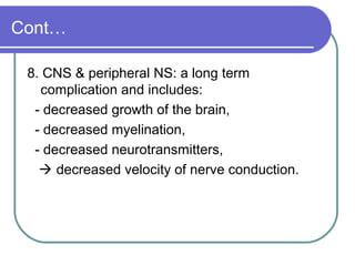 Cont…
8. CNS & peripheral NS: a long term
complication and includes:
- decreased growth of the brain,
- decreased myelination,
- decreased neurotransmitters,
 decreased velocity of nerve conduction.
 