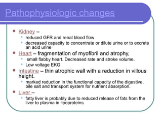 Pathophysiologic changes
 Kidney –
 reduced GFR and renal blood flow
 decreased capacity to concentrate or dilute urine or to excrete
an acid urine
 Heart – fragmentation of myofibril and atrophy,
 small flabby heart. Decreased rate and stroke volume.
 Low voltage EKG
 Intestine – thin atrophic wall with a reduction in villous
height.
 marked reduction in the functional capacity of the digestive,
bile salt and transport system for nutrient absorption.
 Liver –
 fatty liver is probably due to reduced release of fats from the
liver to plasma in lipoproteins
 