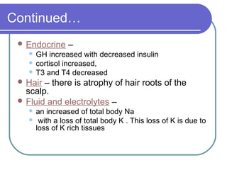 Continued…
 Endocrine –
 GH increased with decreased insulin
 cortisol increased,
 T3 and T4 decreased
 Hair – there is atrophy of hair roots of the
scalp.
 Fluid and electrolytes –
 an increased of total body Na
 with a loss of total body K . This loss of K is due to
loss of K rich tissues
 