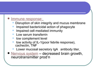  Immune response:
 Disruption of skin integrity and mucus membrane
 Impaired bactericidal action of phagocyte
 Impaired cell mediated immunity
 Low serum transferrin
 low complement level
 low activity of IL-1(poor febrile response),
cachectin, TNF
 Lower mucosal secretory IgA antibody titer
 Nervous system – decreased brain growth,
neurotransmitter prod’n
 