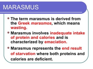 MARASMUS
The term marasmus is derived from
the Greek marasmos, which means
wasting.
Marasmus involves inadequate intake
of protein and calories and is
characterized by emaciation.
Marasmus represents the end result
of starvation where both proteins and
calories are deficient.
 