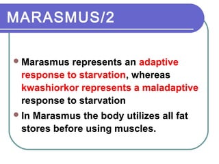 MARASMUS/2
Marasmus represents an adaptive
response to starvation, whereas
kwashiorkor represents a maladaptive
response to starvation
In Marasmus the body utilizes all fat
stores before using muscles.
 