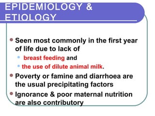 EPIDEMIOLOGY &
ETIOLOGY
Seen most commonly in the first year
of life due to lack of
 breast feeding and
the use of dilute animal milk.
Poverty or famine and diarrhoea are
the usual precipitating factors
Ignorance & poor maternal nutrition
are also contributory
 