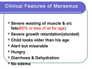 Clinical Features of Marasmus
Severe wasting of muscle & s/c
fats(60% or less of wt for age)
Severe growth retardation(stunted)
Child looks older than his age
Alert but miserable
Hungry
Diarrhoea & Dehydration
No edema
 