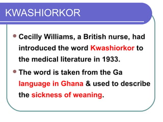 KWASHIORKOR
Cecilly Williams, a British nurse, had
introduced the word Kwashiorkor to
the medical literature in 1933.
The word is taken from the Ga
language in Ghana & used to describe
the sickness of weaning.
 
