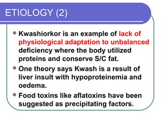 ETIOLOGY (2)
Kwashiorkor is an example of lack of
physiological adaptation to unbalanced
deficiency where the body utilized
proteins and conserve S/C fat.
One theory says Kwash is a result of
liver insult with hypoproteinemia and
oedema.
Food toxins like aflatoxins have been
suggested as precipitating factors.
 