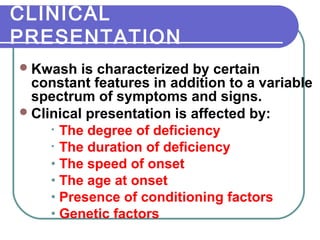 CLINICAL
PRESENTATION
Kwash is characterized by certain
constant features in addition to a variable
spectrum of symptoms and signs.
Clinical presentation is affected by:
• The degree of deficiency
• The duration of deficiency
• The speed of onset
• The age at onset
• Presence of conditioning factors
• Genetic factors
 