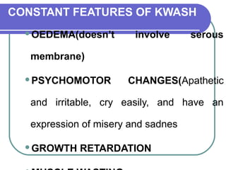 CONSTANT FEATURES OF KWASH
OEDEMA(doesn’t involve serous
membrane)
PSYCHOMOTOR CHANGES(Apathetic
and irritable, cry easily, and have an
expression of misery and sadnes
GROWTH RETARDATION
 