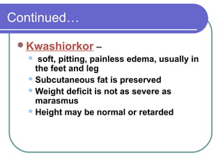 Continued…
Kwashiorkor –
 soft, pitting, painless edema, usually in
the feet and leg
Subcutaneous fat is preserved
Weight deficit is not as severe as
marasmus
Height may be normal or retarded
 
